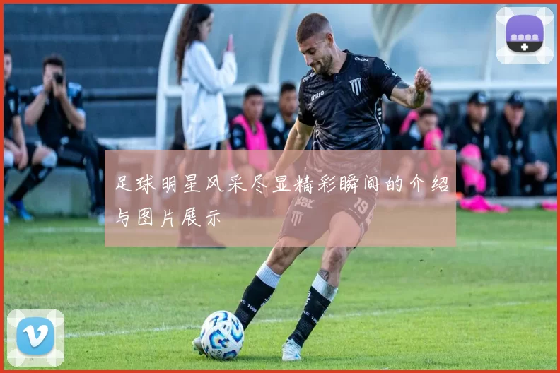 足球明星风采尽显精彩瞬间的介绍与图片展示