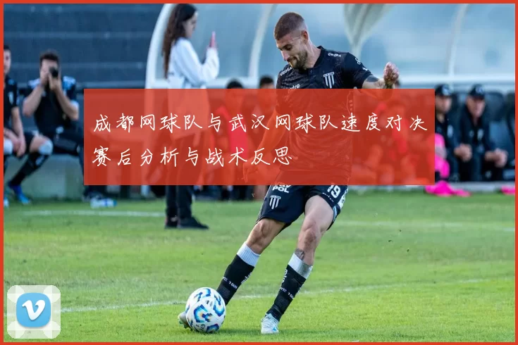 成都网球队与武汉网球队速度对决赛后分析与战术反思