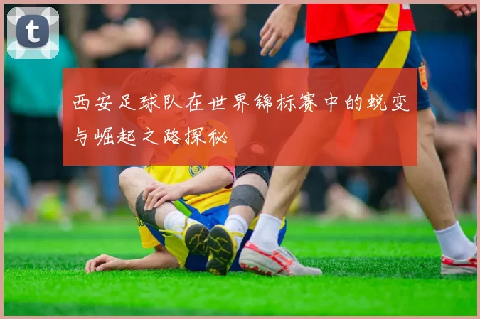 西安足球队在世界锦标赛中的蜕变与崛起之路探秘
