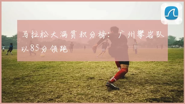马拉松大满贯积分榜：广州攀岩队以85分领跑