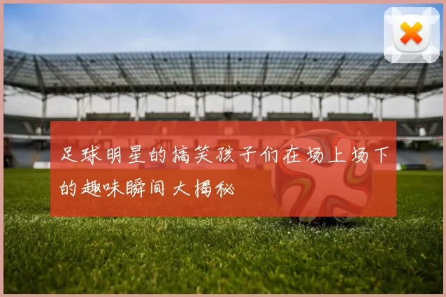足球明星的搞笑孩子们在场上场下的趣味瞬间大揭秘