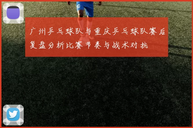 广州乒乓球队与重庆乒乓球队赛后复盘分析比赛节奏与战术对抗