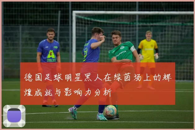 德国足球明星黑人在绿茵场上的辉煌成就与影响力分析