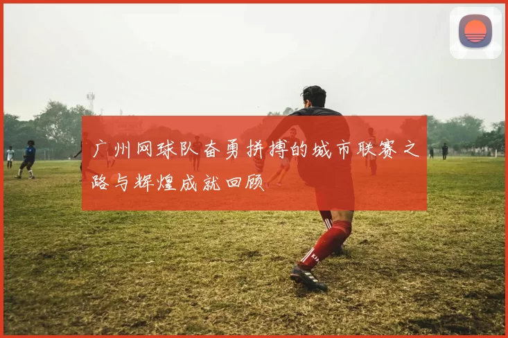 广州网球队奋勇拼搏的城市联赛之路与辉煌成就回顾