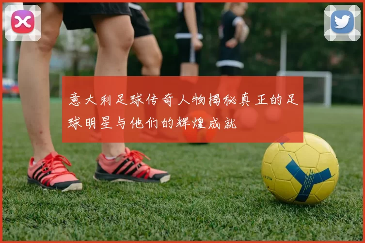 意大利足球传奇人物揭秘真正的足球明星与他们的辉煌成就